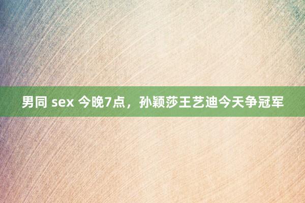 男同 sex 今晚7点，孙颖莎王艺迪今天争冠军