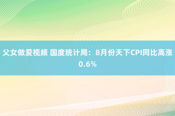 父女做爱视频 国度统计局：8月份天下CPI同比高涨0.6%