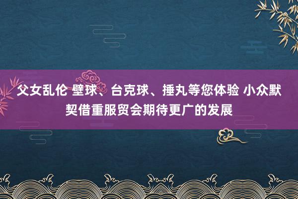 父女乱伦 壁球、台克球、捶丸等您体验 小众默契借重服贸会期待更广的发展