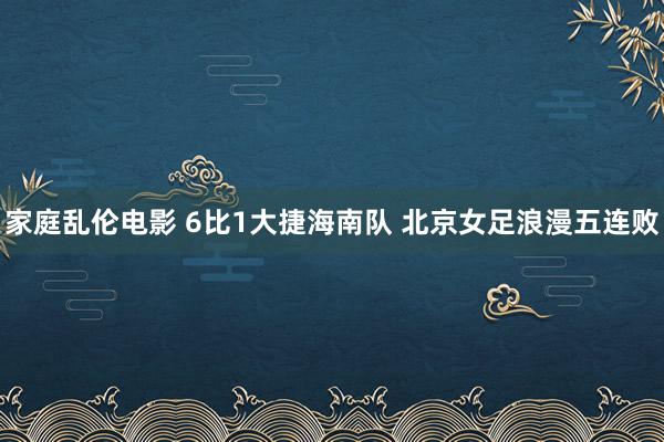 家庭乱伦电影 6比1大捷海南队 北京女足浪漫五连败