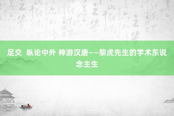 足交  纵论中外 神游汉唐——黎虎先生的学术东说念主生