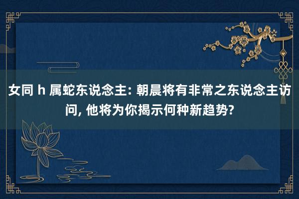 女同 h 属蛇东说念主: 朝晨将有非常之东说念主访问， 他将为你揭示何种新趋势?