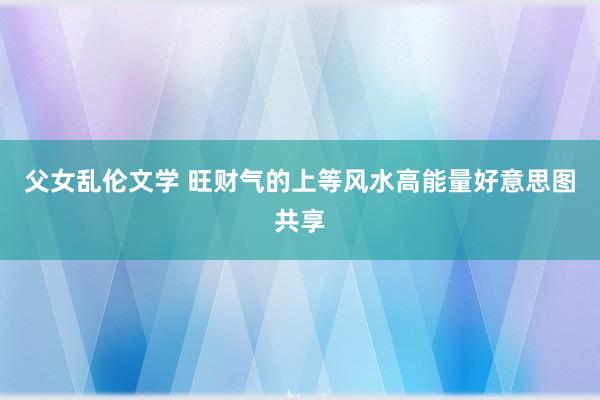 父女乱伦文学 旺财气的上等风水高能量好意思图共享