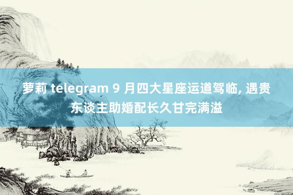 萝莉 telegram 9 月四大星座运道驾临， 遇贵东谈主助婚配长久甘完满溢