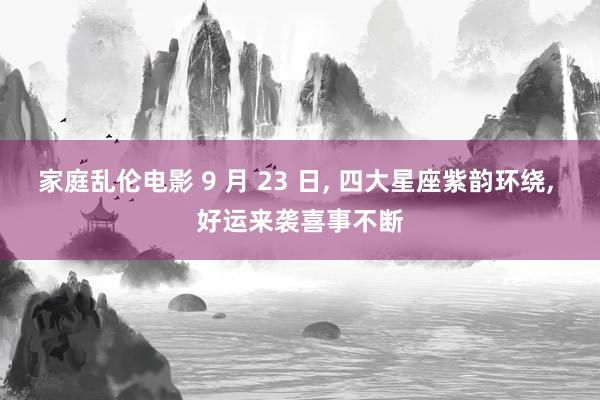 家庭乱伦电影 9 月 23 日， 四大星座紫韵环绕， 好运来袭喜事不断