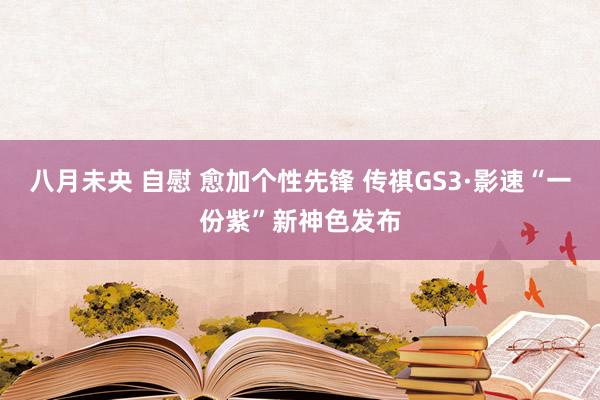 八月未央 自慰 愈加个性先锋 传祺GS3·影速“一份紫”新神色发布