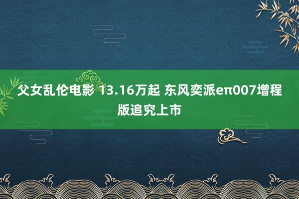 父女乱伦电影 13.16万起 东风奕派eπ007增程版追究上市