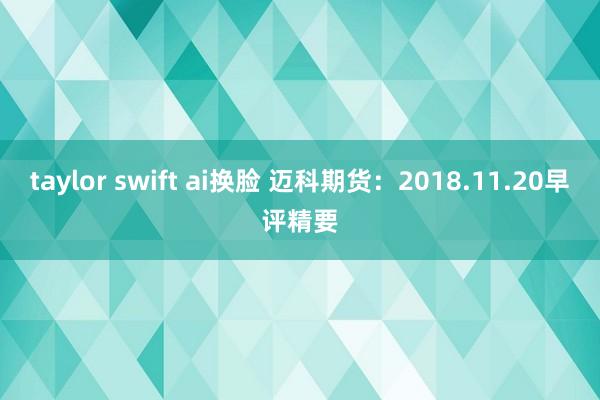 taylor swift ai换脸 迈科期货：2018.11.20早评精要