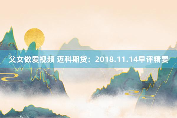 父女做爱视频 迈科期货：2018.11.14早评精要