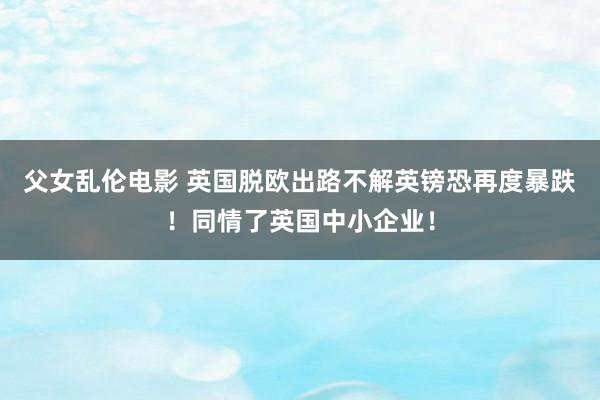 父女乱伦电影 英国脱欧出路不解英镑恐再度暴跌！同情了英国中小企业！