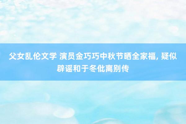 父女乱伦文学 演员金巧巧中秋节晒全家福， 疑似辟谣和于冬仳离别传