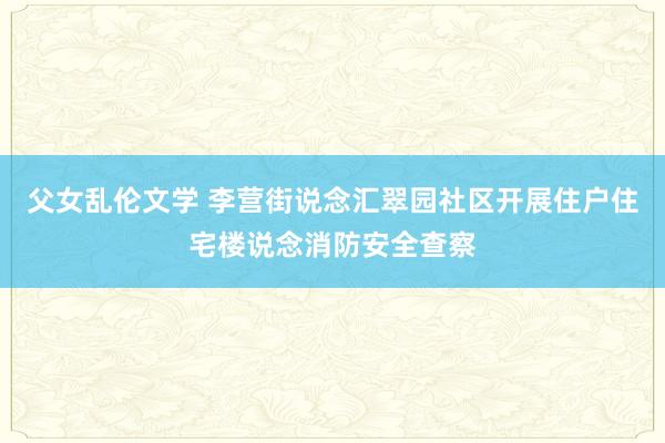 父女乱伦文学 李营街说念汇翠园社区开展住户住宅楼说念消防安全查察