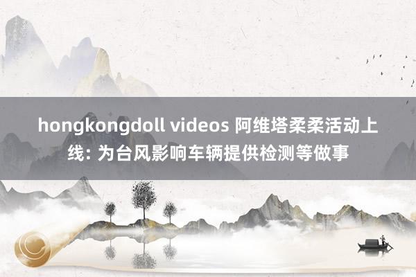 hongkongdoll videos 阿维塔柔柔活动上线: 为台风影响车辆提供检测等做事