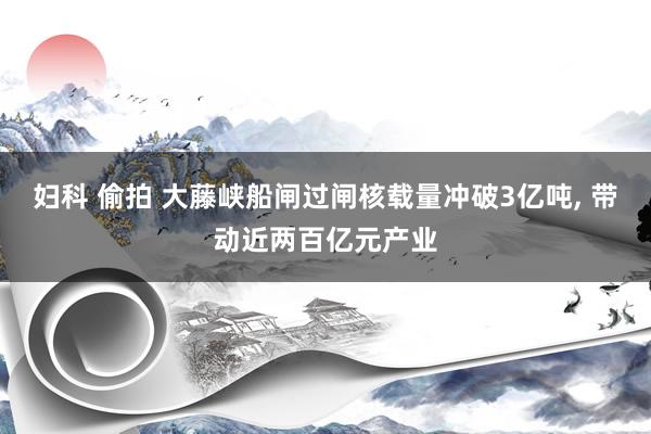 妇科 偷拍 大藤峡船闸过闸核载量冲破3亿吨， 带动近两百亿元产业