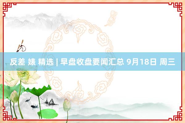 反差 婊 精选 | 早盘收盘要闻汇总 9月18日 周三