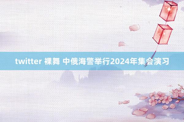 twitter 裸舞 中俄海警举行2024年集会演习