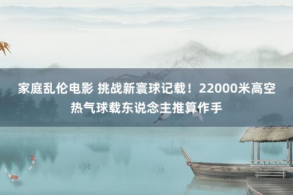 家庭乱伦电影 挑战新寰球记载！22000米高空热气球载东说念主推算作手