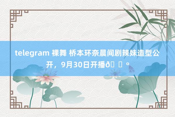 telegram 裸舞 桥本环奈晨间剧辣妹造型公开，9月30日开播📺