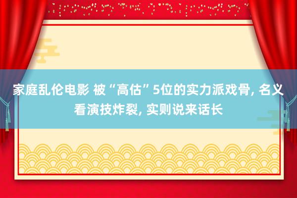 家庭乱伦电影 被“高估”5位的实力派戏骨， 名义看演技炸裂， 实则说来话长