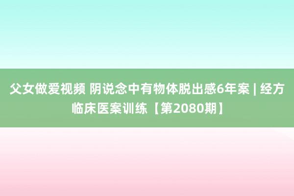 父女做爱视频 阴说念中有物体脱出感6年案 | 经方临床医案训练【第2080期】