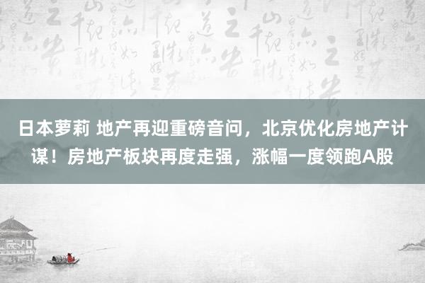 日本萝莉 地产再迎重磅音问，北京优化房地产计谋！房地产板块再度走强，涨幅一度领跑A股