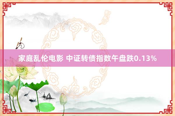 家庭乱伦电影 中证转债指数午盘跌0.13%