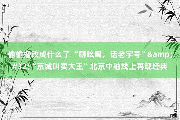 偷偷撸改成什么了 “聊吆喝，话老字号”&#32;“京城叫卖大王”北京中轴线上再现经典