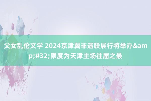 父女乱伦文学 2024京津冀非遗联展行将举办&#32;限度为天津主场往届之最