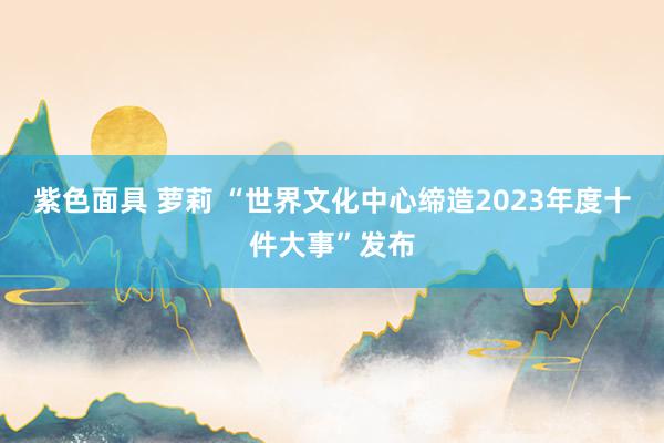 紫色面具 萝莉 “世界文化中心缔造2023年度十件大事”发布