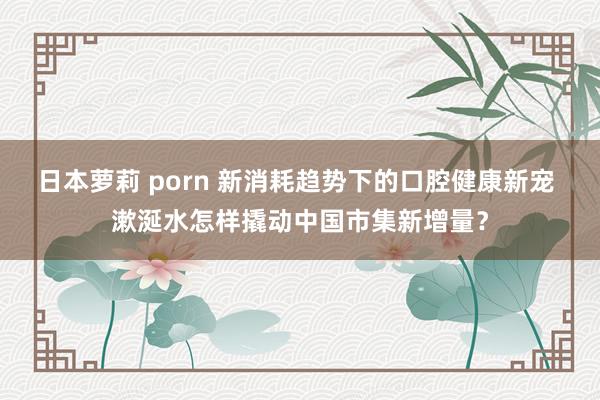 日本萝莉 porn 新消耗趋势下的口腔健康新宠 漱涎水怎样撬动中国市集新增量？