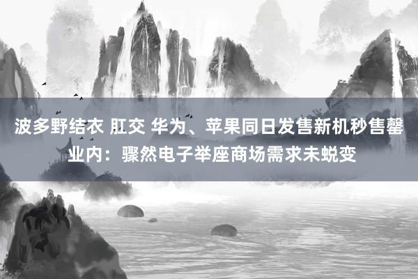 波多野结衣 肛交 华为、苹果同日发售新机秒售罄 业内：骤然电子举座商场需求未蜕变