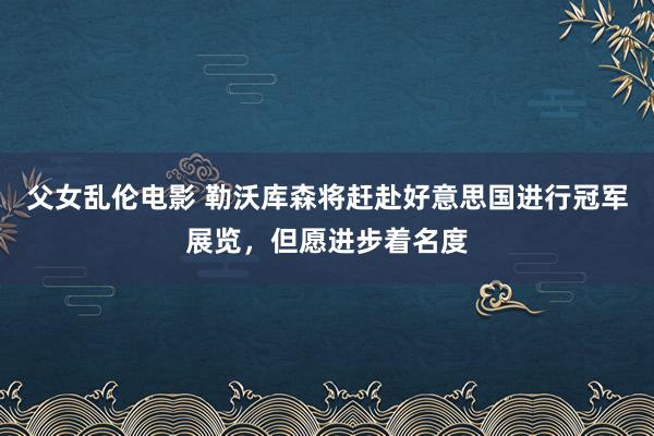 父女乱伦电影 勒沃库森将赶赴好意思国进行冠军展览，但愿进步着名度