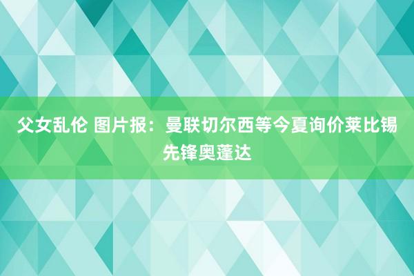 父女乱伦 图片报：曼联切尔西等今夏询价莱比锡先锋奥蓬达