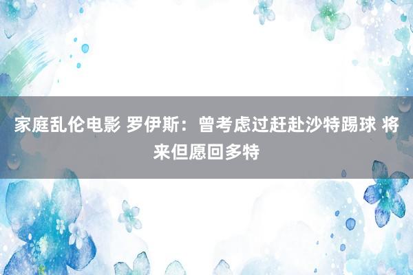 家庭乱伦电影 罗伊斯：曾考虑过赶赴沙特踢球 将来但愿回多特