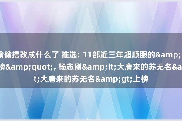 偷偷撸改成什么了 推选: 11部近三年超顺眼的&quot;小短剧榜&quot;， 杨志刚&lt;大唐来的苏无名&gt;上榜