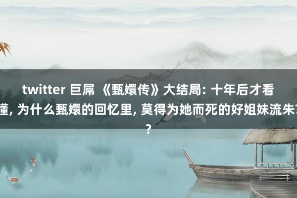 twitter 巨屌 《甄嬛传》大结局: 十年后才看懂， 为什么甄嬛的回忆里， 莫得为她而死的好姐妹流朱?