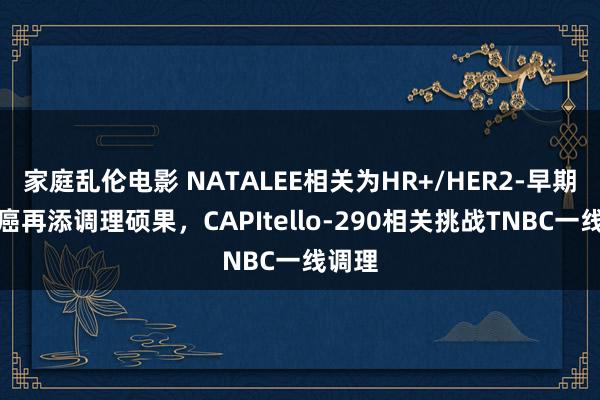 家庭乱伦电影 NATALEE相关为HR+/HER2-早期乳腺癌再添调理硕果，CAPItello-290相关挑战TNBC一线调理