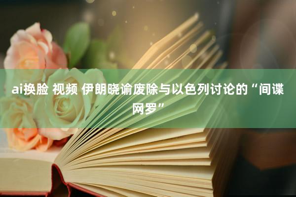 ai换脸 视频 伊朗晓谕废除与以色列讨论的“间谍网罗”