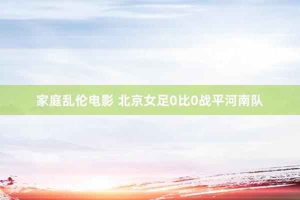 家庭乱伦电影 北京女足0比0战平河南队