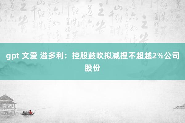 gpt 文爱 溢多利：控股鼓吹拟减捏不超越2%公司股份