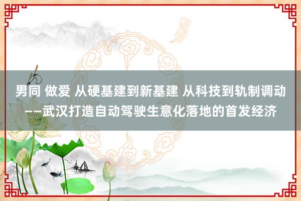 男同 做爱 从硬基建到新基建 从科技到轨制调动——武汉打造自动驾驶生意化落地的首发经济