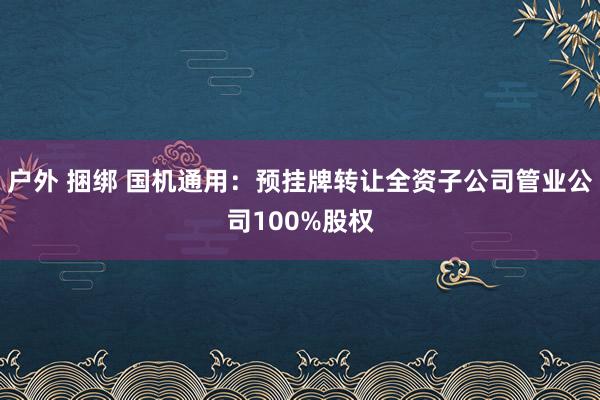 户外 捆绑 国机通用：预挂牌转让全资子公司管业公司100%股权