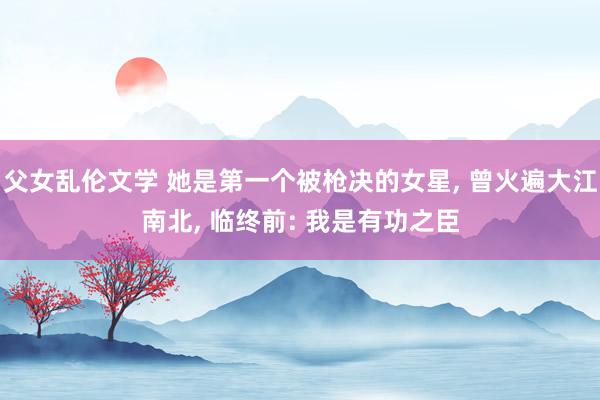 父女乱伦文学 她是第一个被枪决的女星， 曾火遍大江南北， 临终前: 我是有功之臣