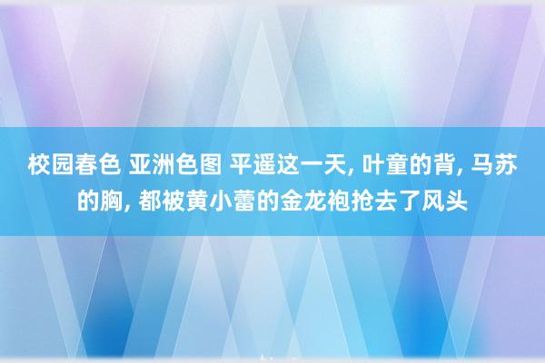 校园春色 亚洲色图 平遥这一天， 叶童的背， 马苏的胸， 都被黄小蕾的金龙袍抢去了风头