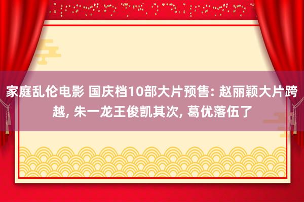 家庭乱伦电影 国庆档10部大片预售: 赵丽颖大片跨越， 朱一龙王俊凯其次， 葛优落伍了