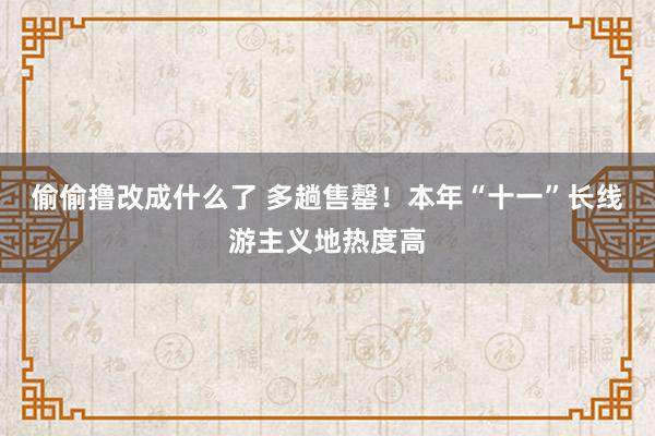 偷偷撸改成什么了 多趟售罄！本年“十一”长线游主义地热度高