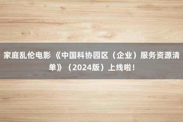 家庭乱伦电影 《中国科协园区（企业）服务资源清单》（2024版）上线啦！