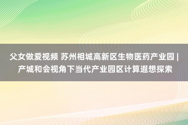 父女做爱视频 苏州相城高新区生物医药产业园 | 产城和会视角下当代产业园区计算遐想探索