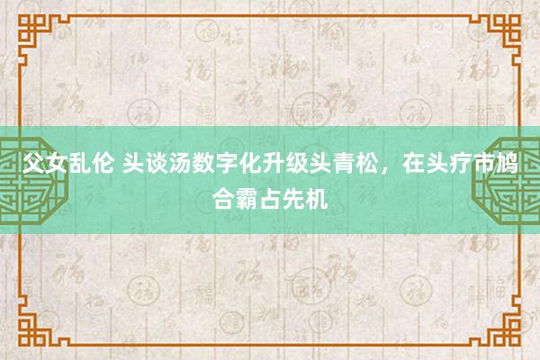 父女乱伦 头谈汤数字化升级头青松，在头疗市鸠合霸占先机