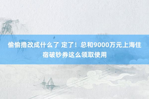 偷偷撸改成什么了 定了！总和9000万元上海住宿破钞券这么领取使用